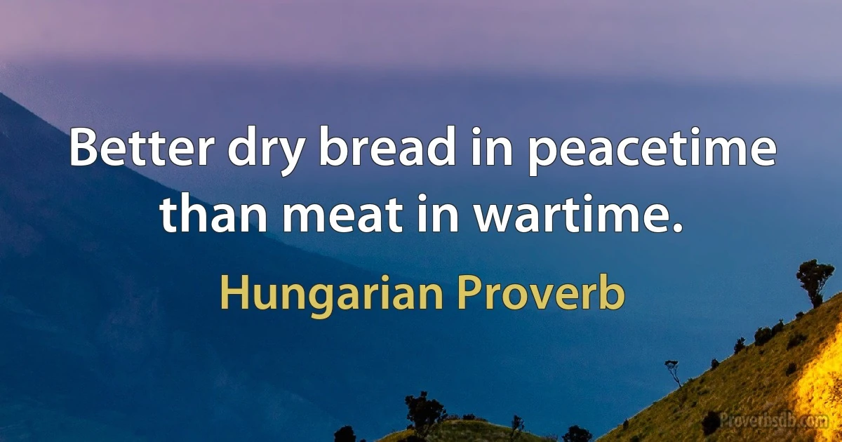 Better dry bread in peacetime than meat in wartime. (Hungarian Proverb)