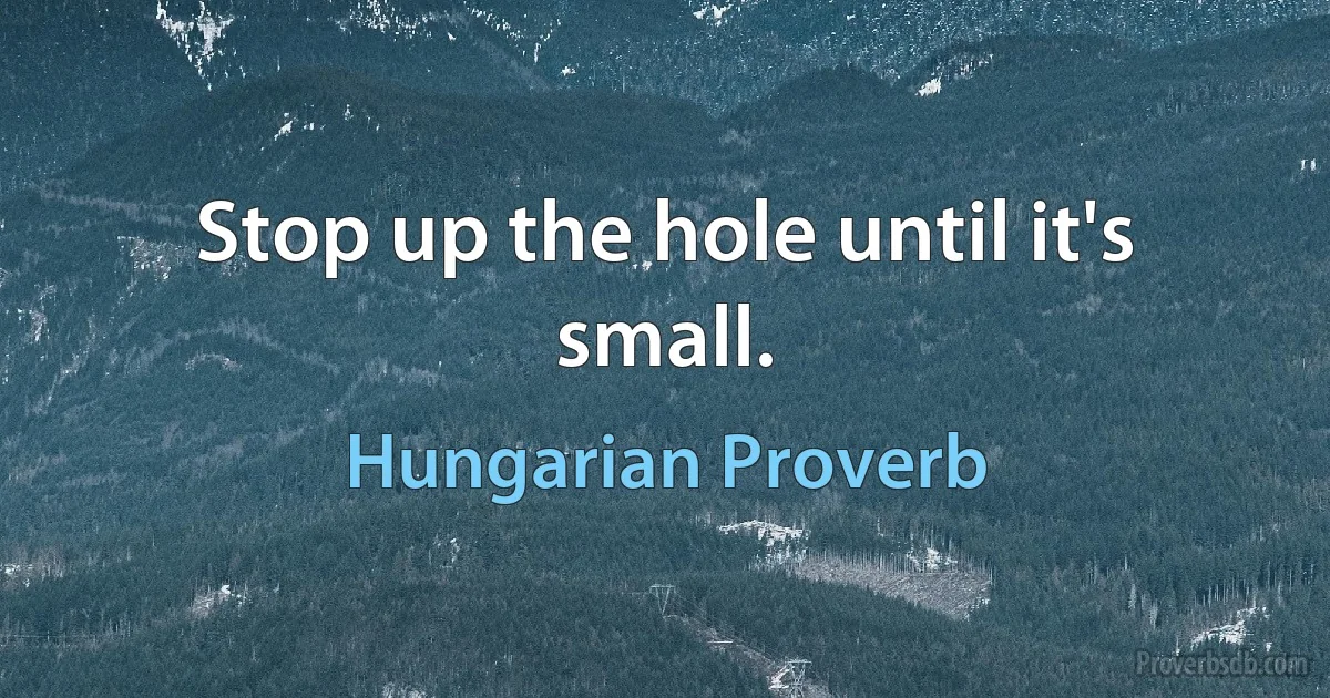 Stop up the hole until it's small. (Hungarian Proverb)