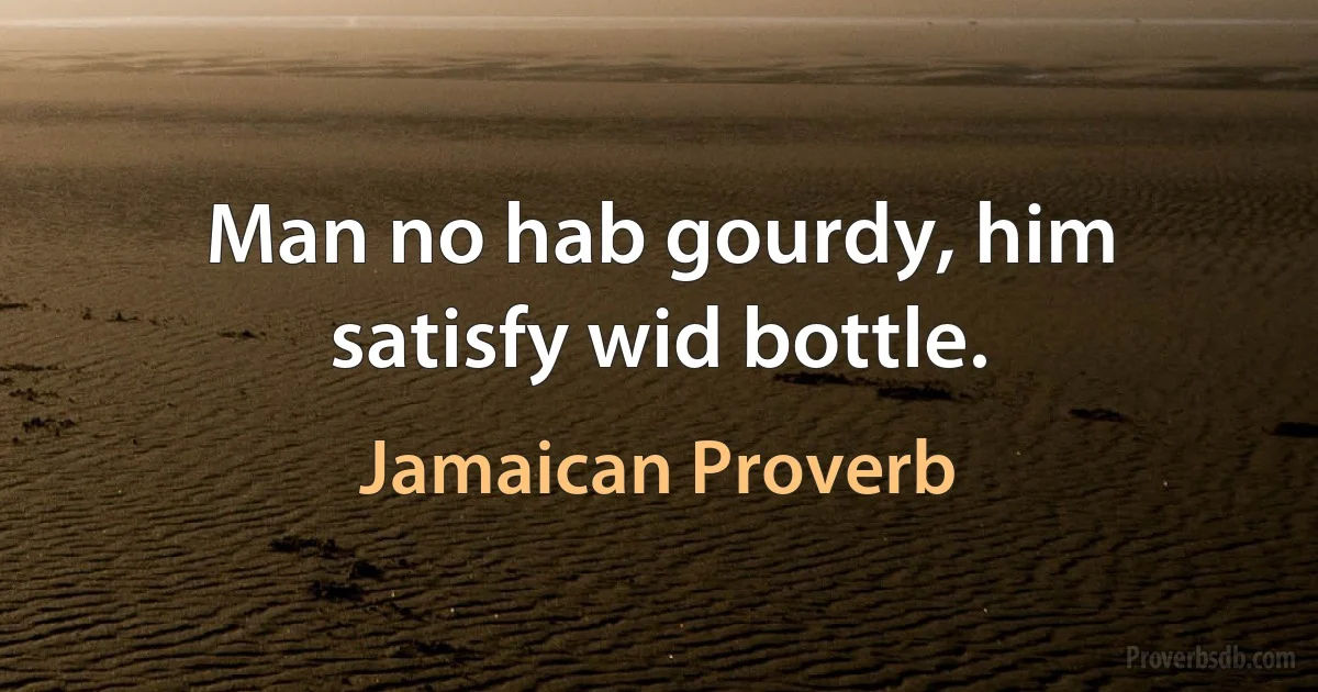 Man no hab gourdy, him satisfy wid bottle. (Jamaican Proverb)