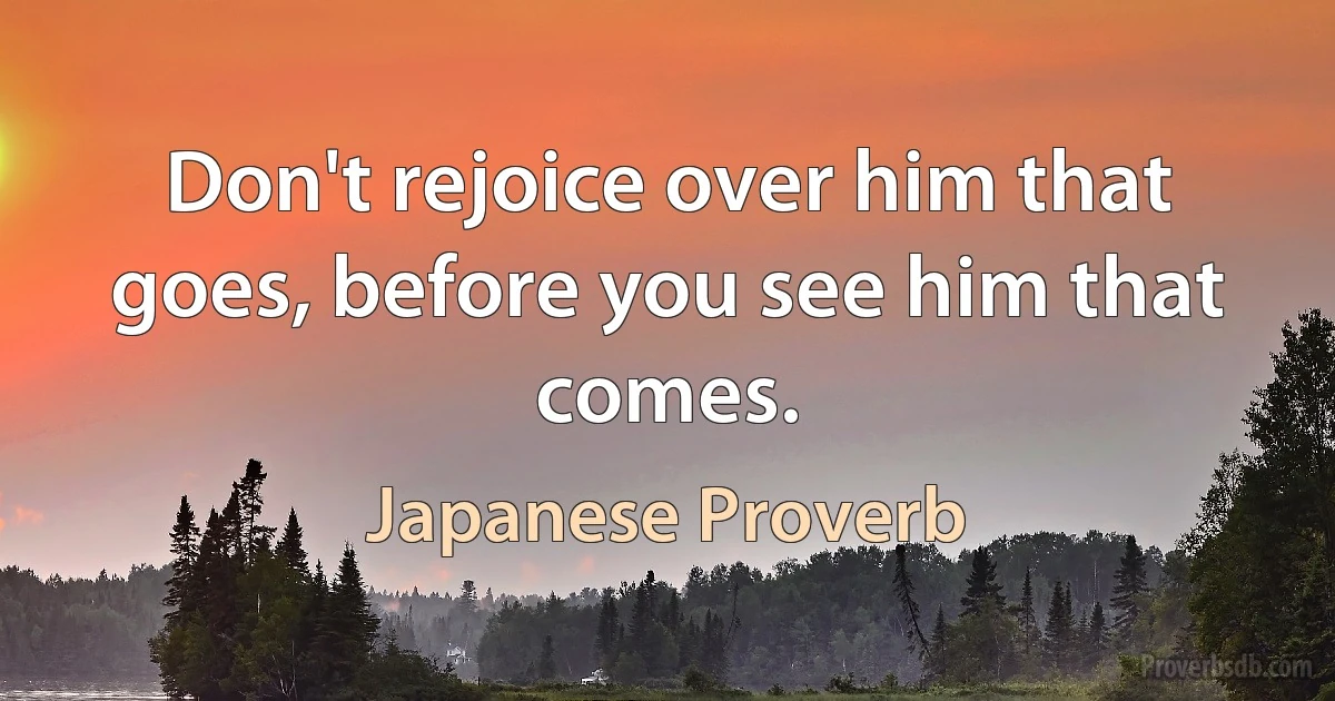 Don't rejoice over him that goes, before you see him that comes. (Japanese Proverb)