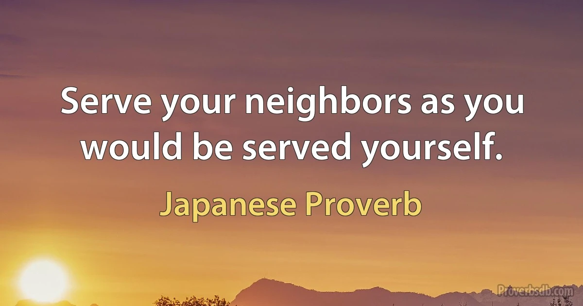 Serve your neighbors as you would be served yourself. (Japanese Proverb)