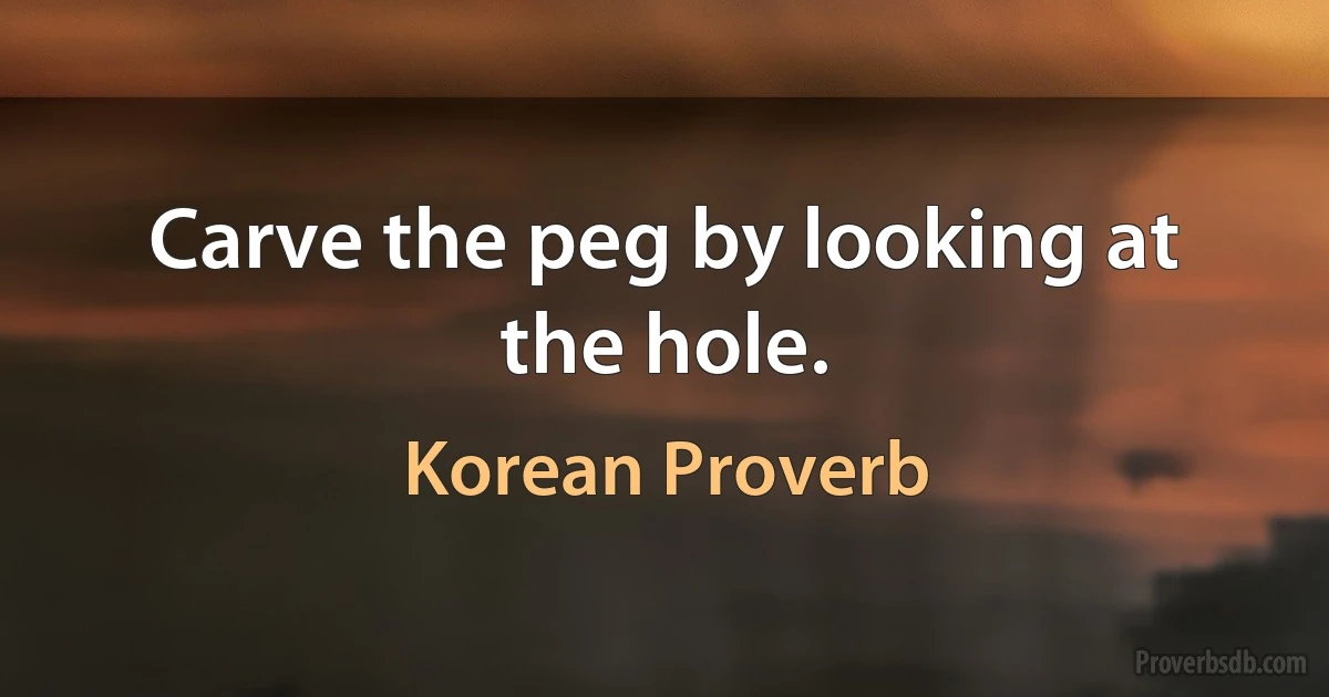 Carve the peg by looking at the hole. (Korean Proverb)