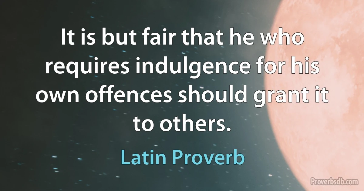 It is but fair that he who requires indulgence for his own offences should grant it to others. (Latin Proverb)