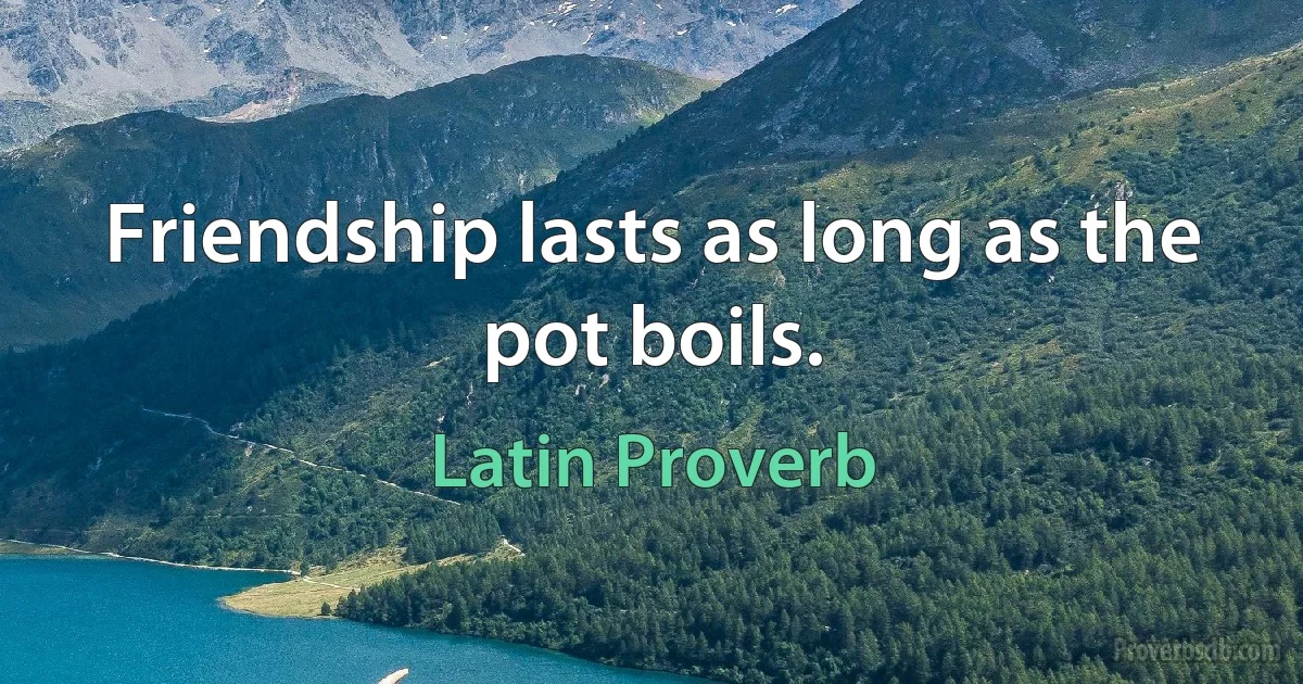 Friendship lasts as long as the pot boils. (Latin Proverb)