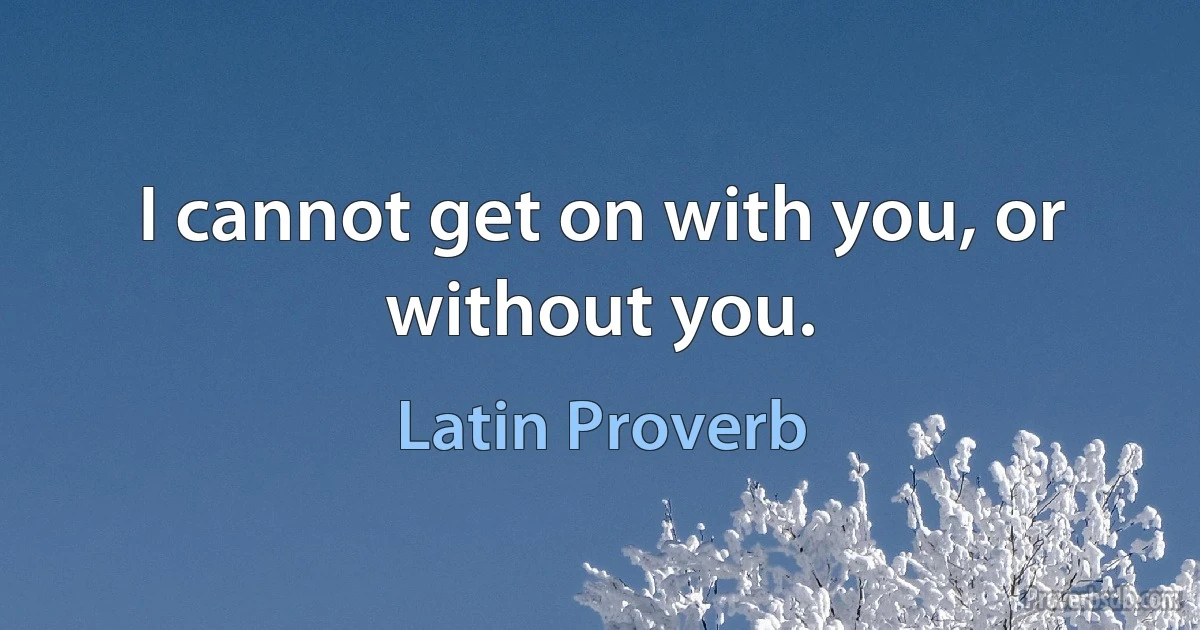 I cannot get on with you, or without you. (Latin Proverb)