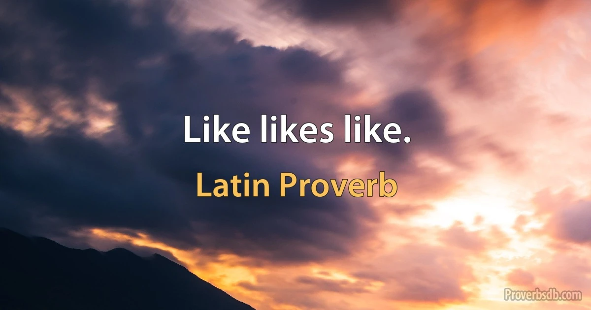 Like likes like. (Latin Proverb)