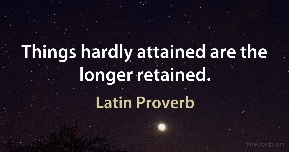 Things hardly attained are the longer retained. (Latin Proverb)