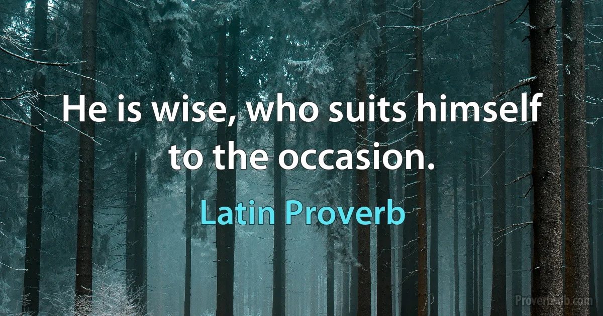 He is wise, who suits himself to the occasion. (Latin Proverb)