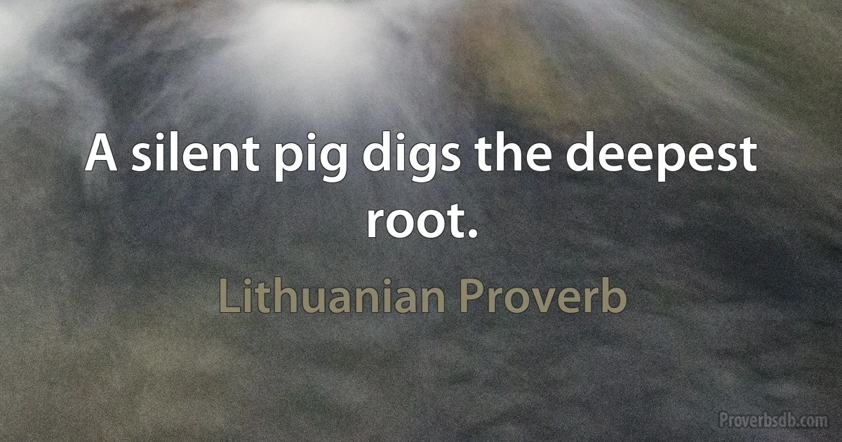 A silent pig digs the deepest root. (Lithuanian Proverb)