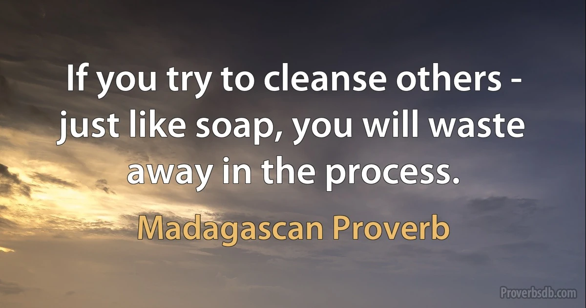 If you try to cleanse others - just like soap, you will waste away in the process. (Madagascan Proverb)