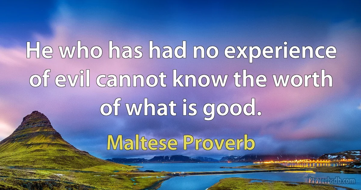 He who has had no experience of evil cannot know the worth of what is good. (Maltese Proverb)