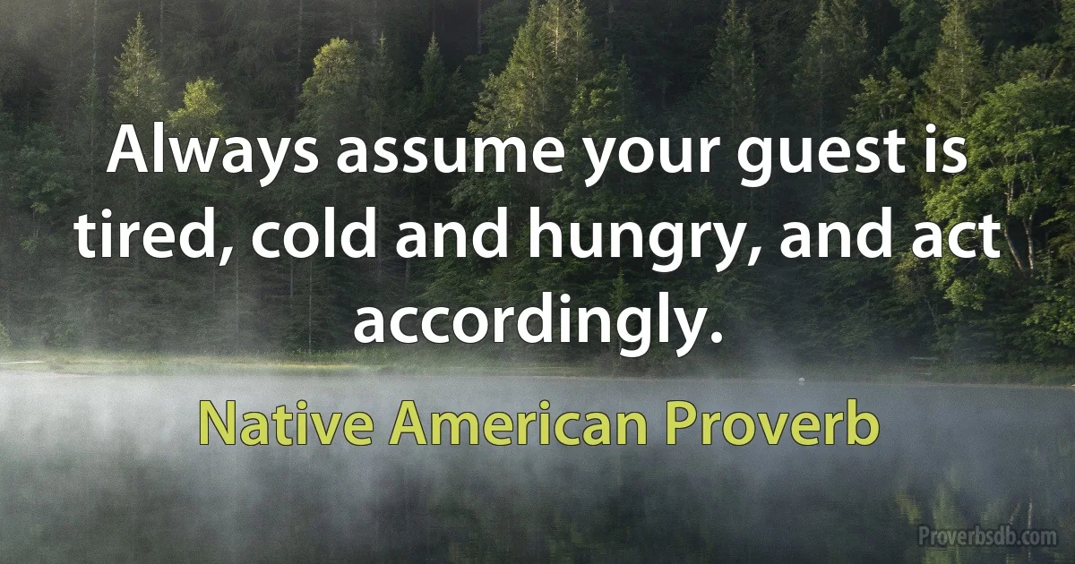 Always assume your guest is tired, cold and hungry, and act accordingly. (Native American Proverb)