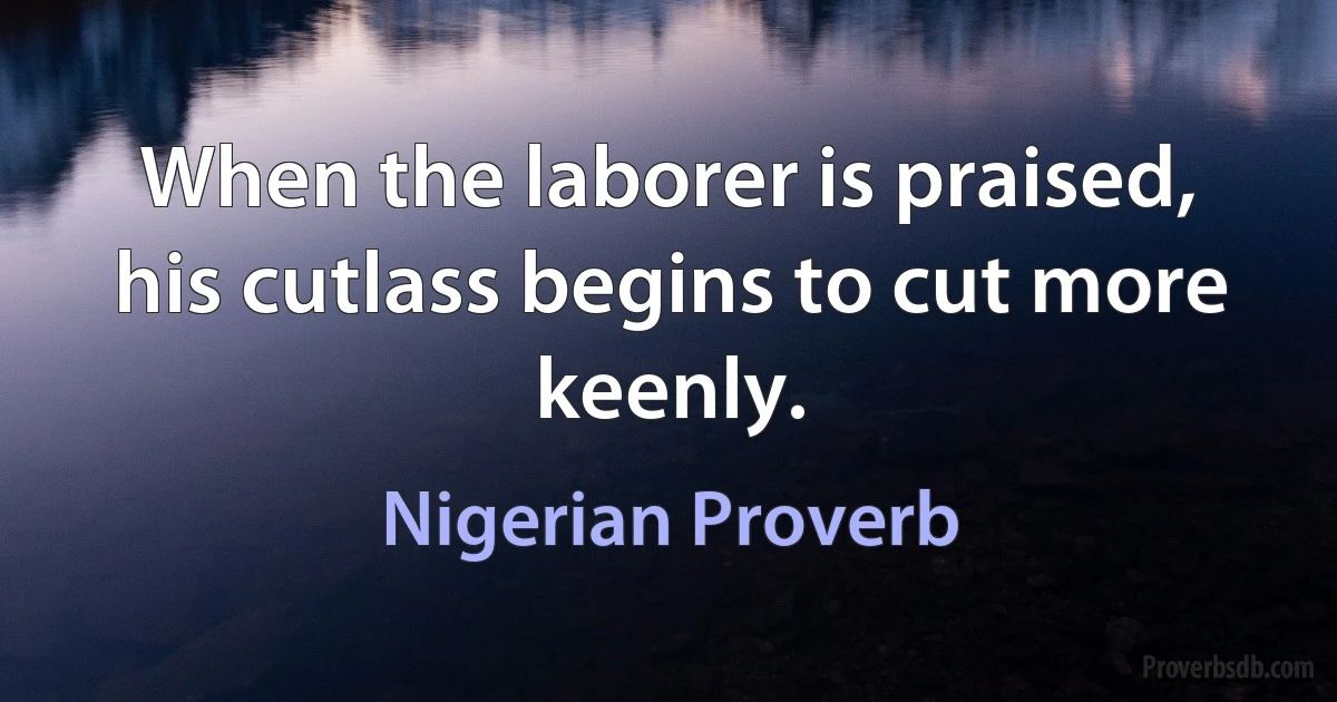 When the laborer is praised, his cutlass begins to cut more keenly. (Nigerian Proverb)