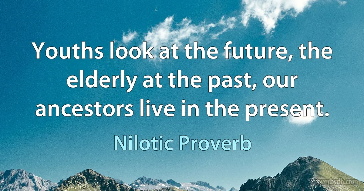 Youths look at the future, the elderly at the past, our ancestors live in the present. (Nilotic Proverb)