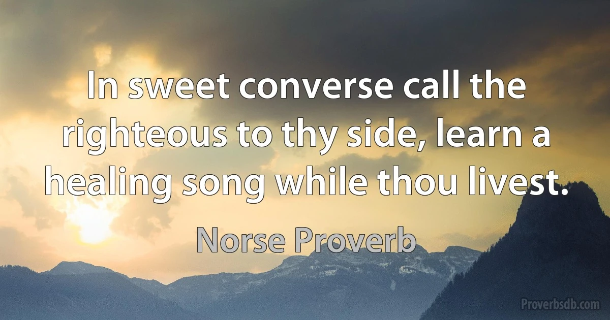 In sweet converse call the righteous to thy side, learn a healing song while thou livest. (Norse Proverb)