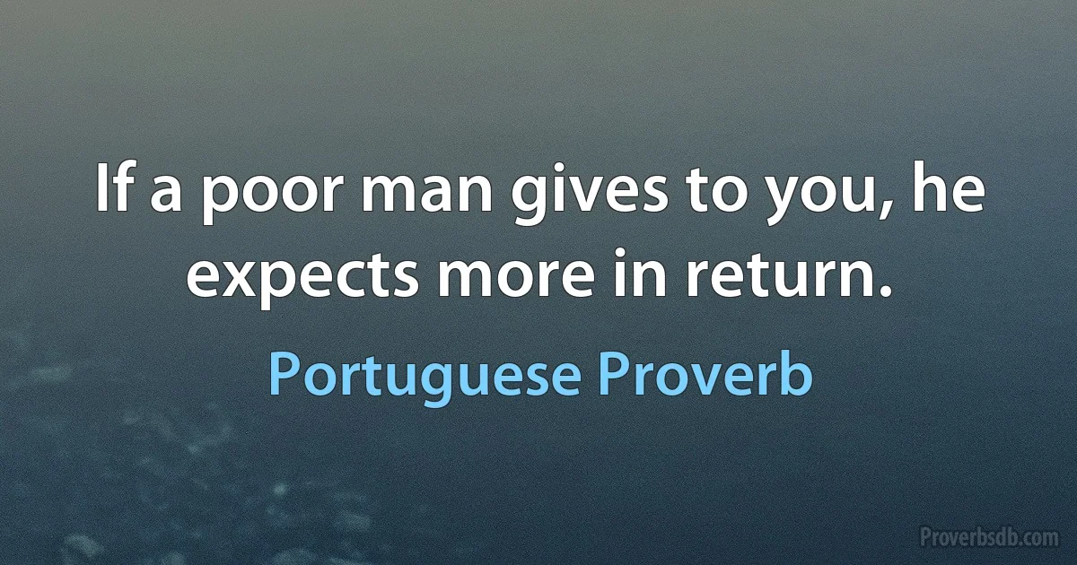 If a poor man gives to you, he expects more in return. (Portuguese Proverb)