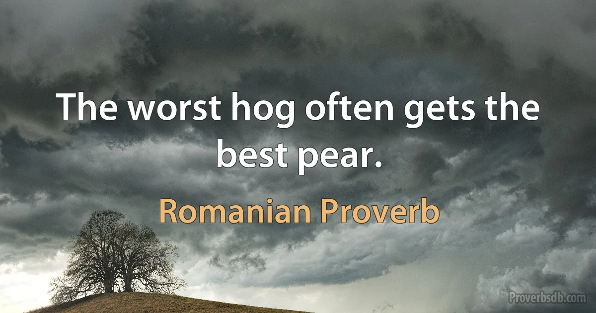 The worst hog often gets the best pear. (Romanian Proverb)