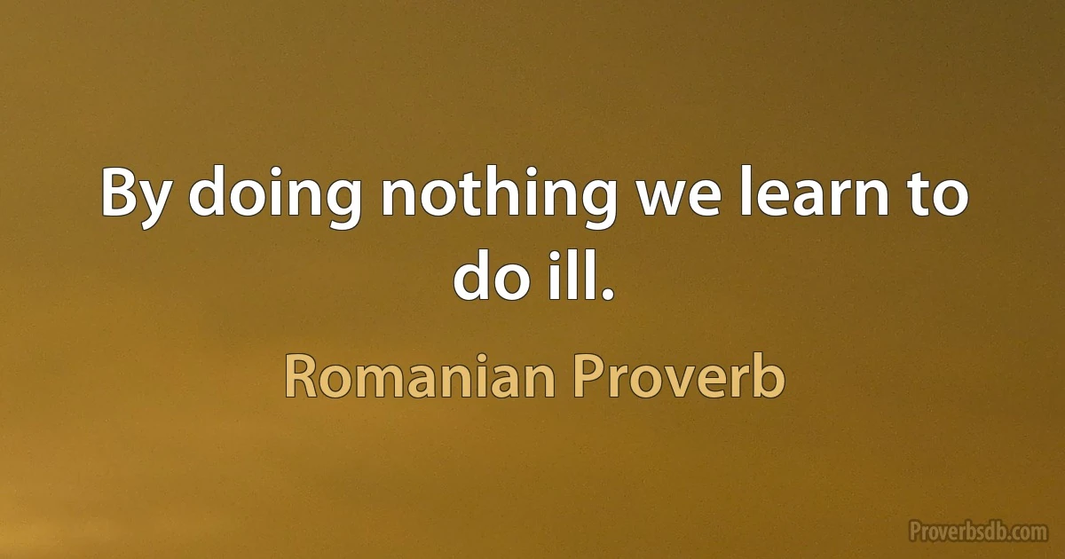 By doing nothing we learn to do ill. (Romanian Proverb)