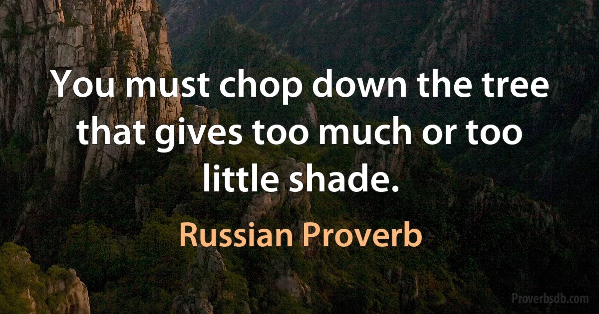 You must chop down the tree that gives too much or too little shade. (Russian Proverb)