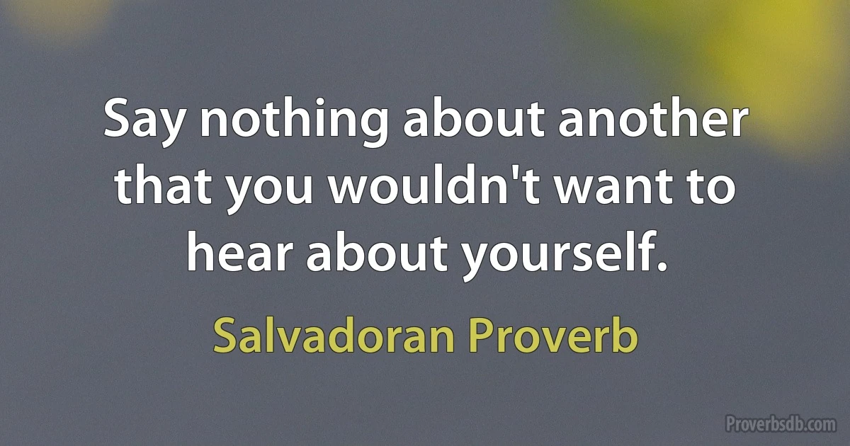 Say nothing about another that you wouldn't want to hear about yourself. (Salvadoran Proverb)