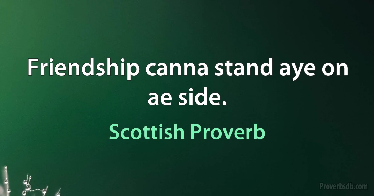 Friendship canna stand aye on ae side. (Scottish Proverb)