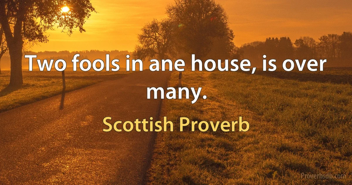 Two fools in ane house, is over many. (Scottish Proverb)