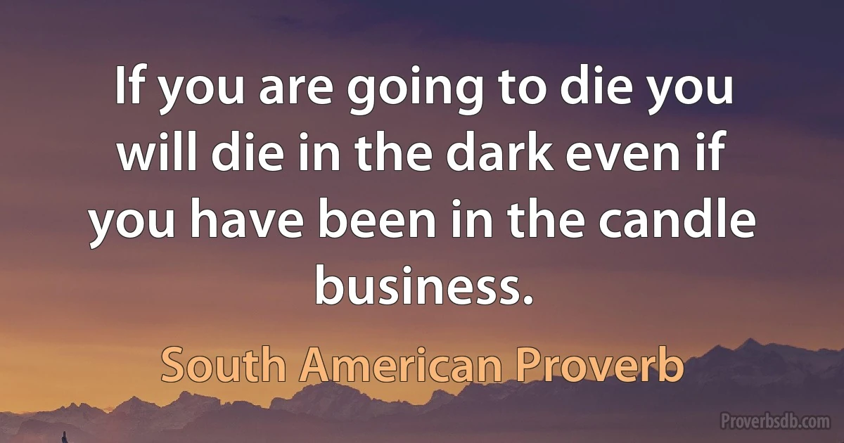 If you are going to die you will die in the dark even if you have been in the candle business. (South American Proverb)