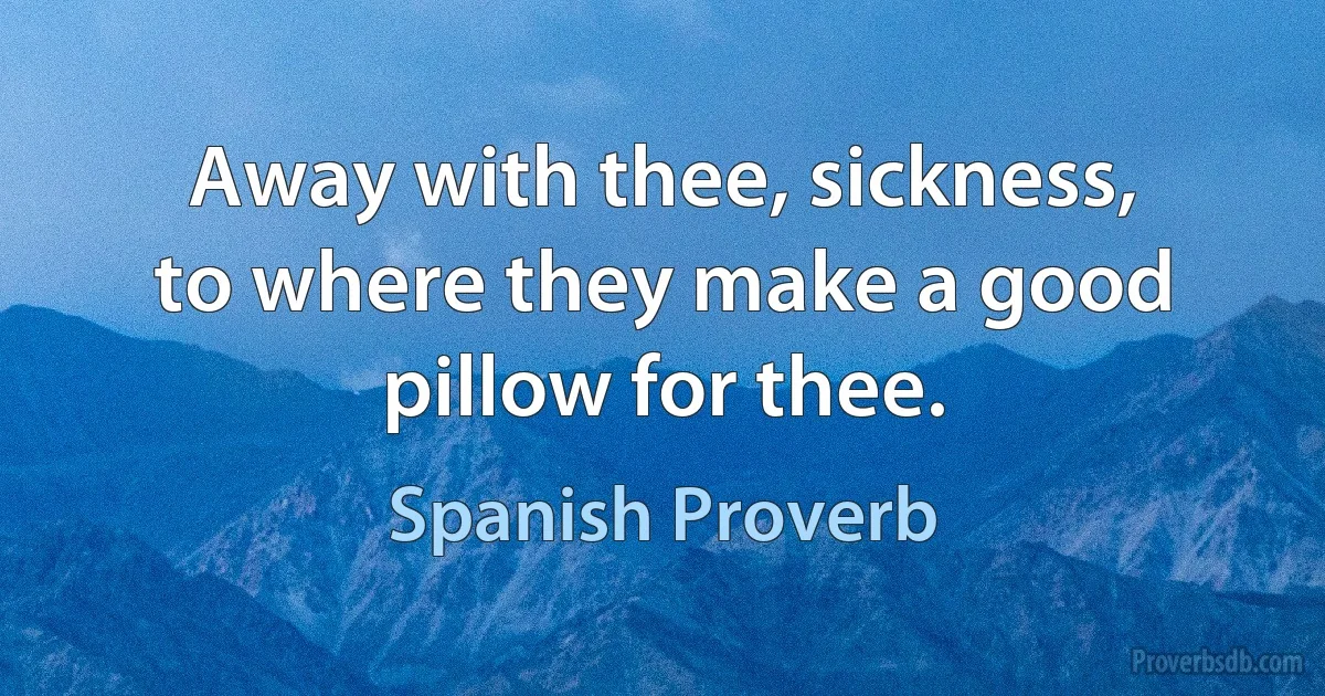 Away with thee, sickness, to where they make a good pillow for thee. (Spanish Proverb)