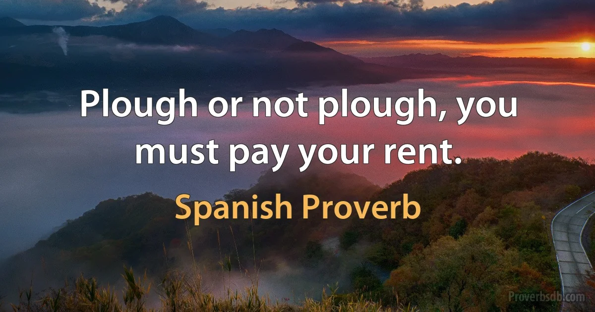 Plough or not plough, you must pay your rent. (Spanish Proverb)