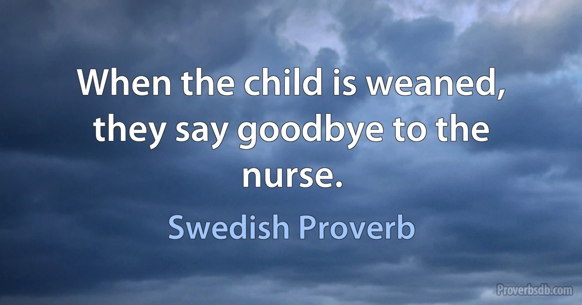 When the child is weaned, they say goodbye to the nurse. (Swedish Proverb)