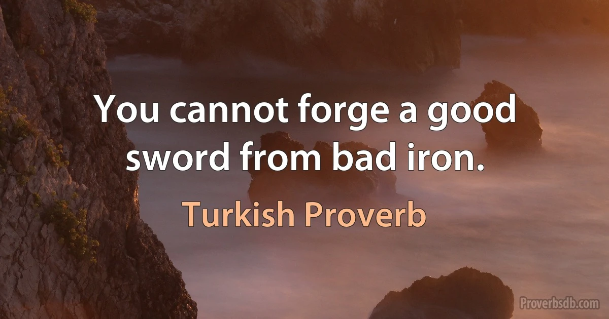 You cannot forge a good sword from bad iron. (Turkish Proverb)