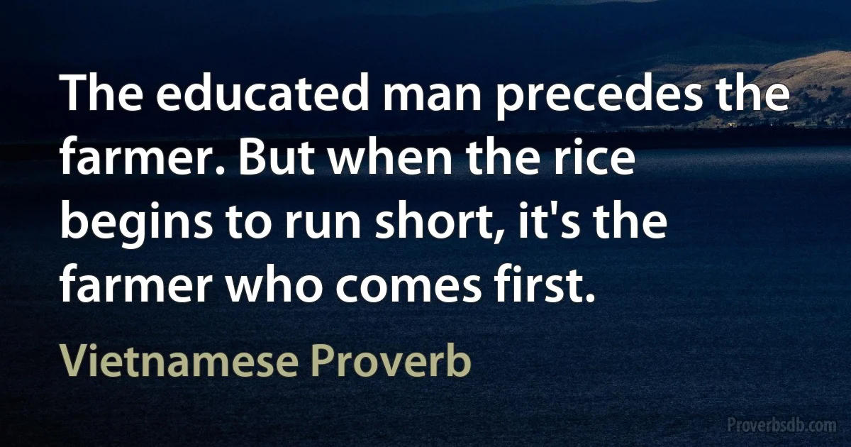 The educated man precedes the farmer. But when the rice begins to run short, it's the farmer who comes first. (Vietnamese Proverb)