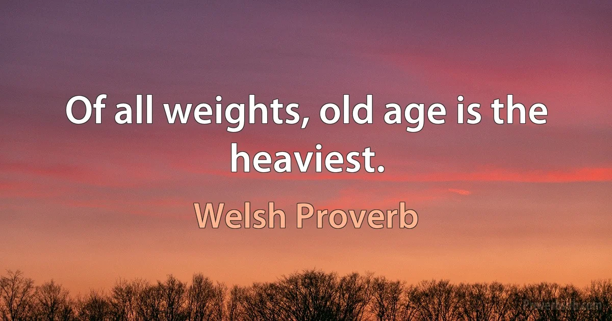 Of all weights, old age is the heaviest. (Welsh Proverb)