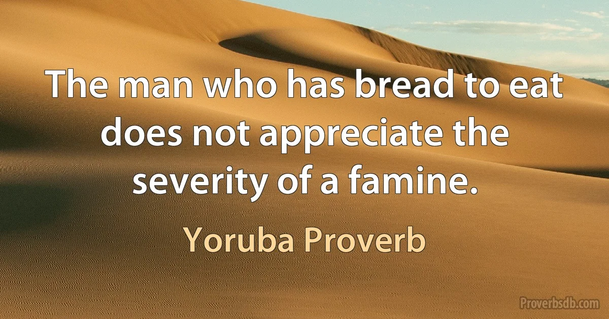 The man who has bread to eat does not appreciate the severity of a famine. (Yoruba Proverb)