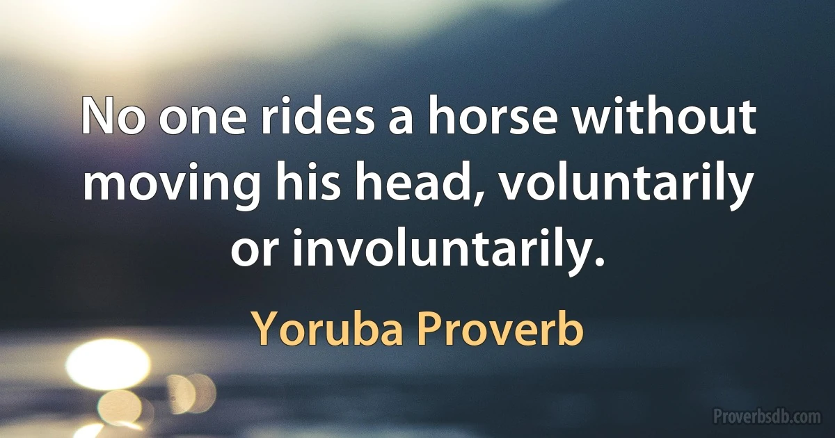 No one rides a horse without moving his head, voluntarily or involuntarily. (Yoruba Proverb)