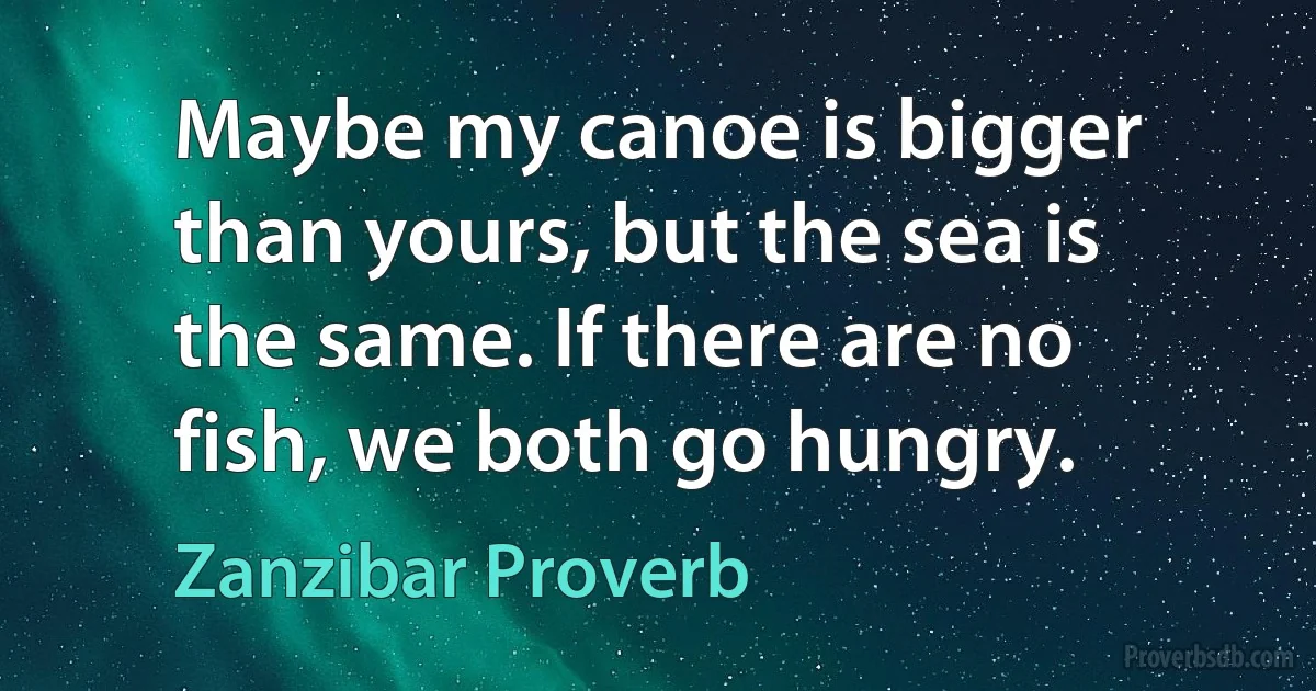 Maybe my canoe is bigger than yours, but the sea is the same. If there are no fish, we both go hungry. (Zanzibar Proverb)