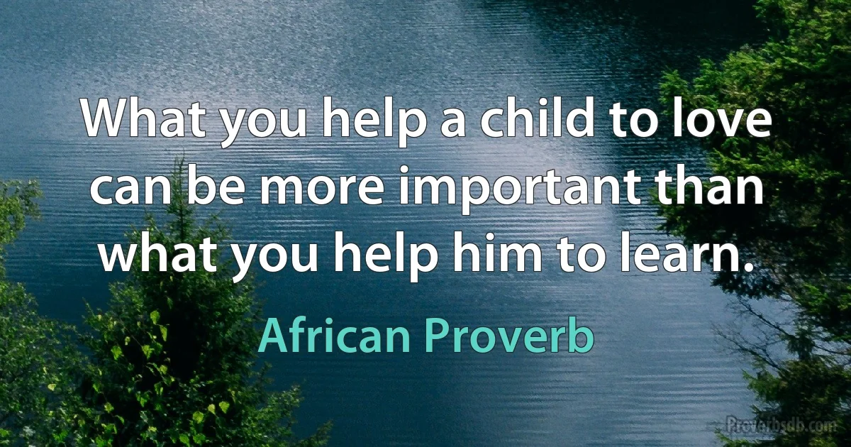 What you help a child to love can be more important than what you help him to learn. (African Proverb)