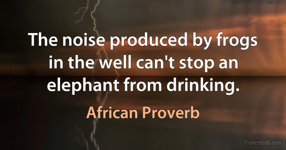 The noise produced by frogs in the well can't stop an elephant from drinking. (African Proverb)