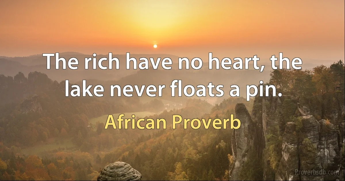 The rich have no heart, the lake never floats a pin. (African Proverb)