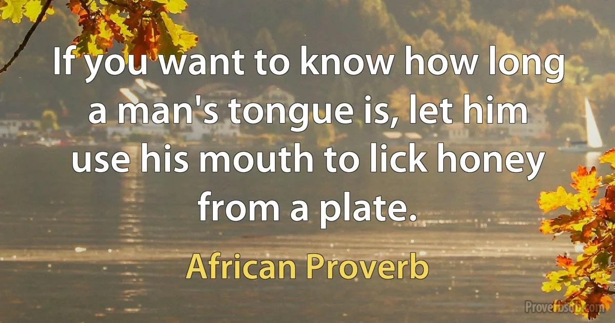 If you want to know how long a man's tongue is, let him use his mouth to lick honey from a plate. (African Proverb)