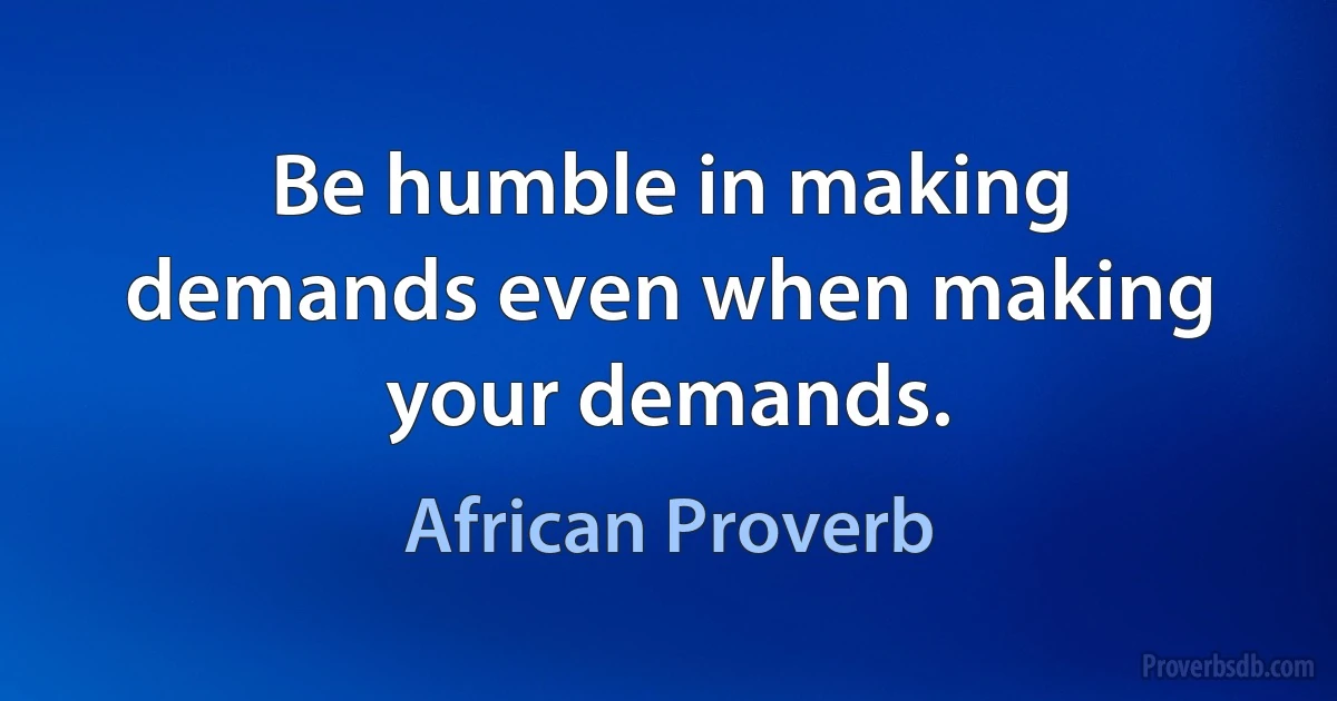 Be humble in making demands even when making your demands. (African Proverb)