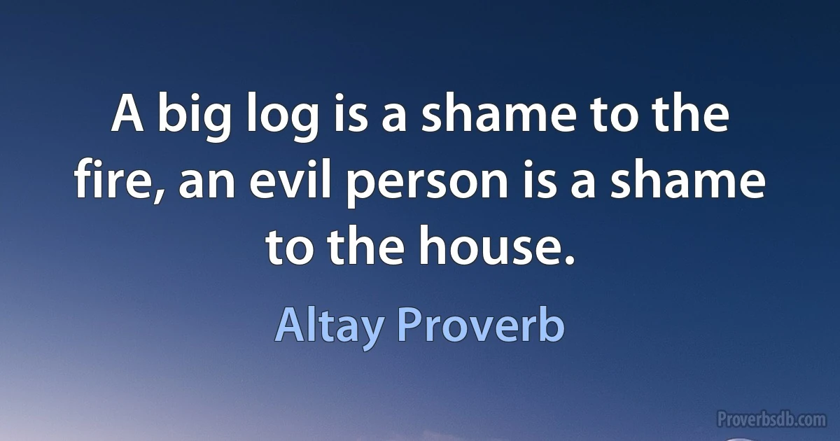 A big log is a shame to the fire, an evil person is a shame to the house. (Altay Proverb)