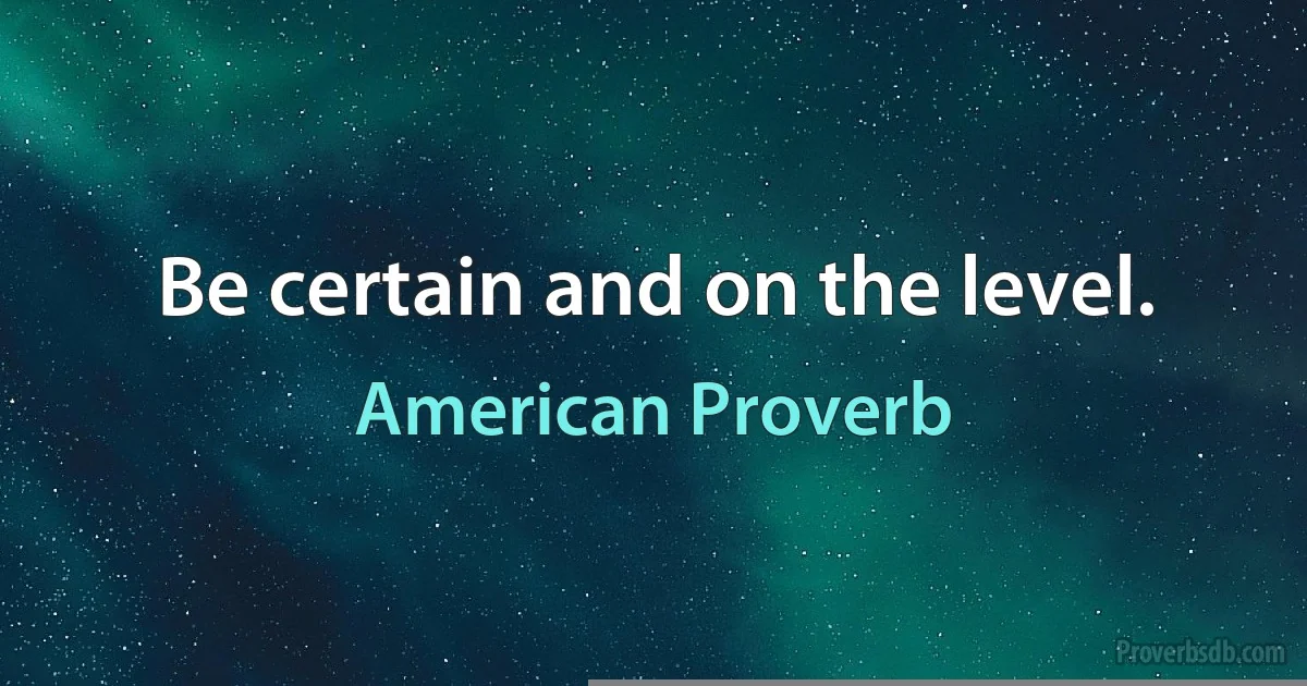 Be certain and on the level. (American Proverb)