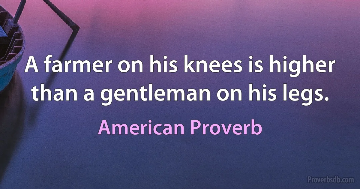 A farmer on his knees is higher than a gentleman on his legs. (American Proverb)