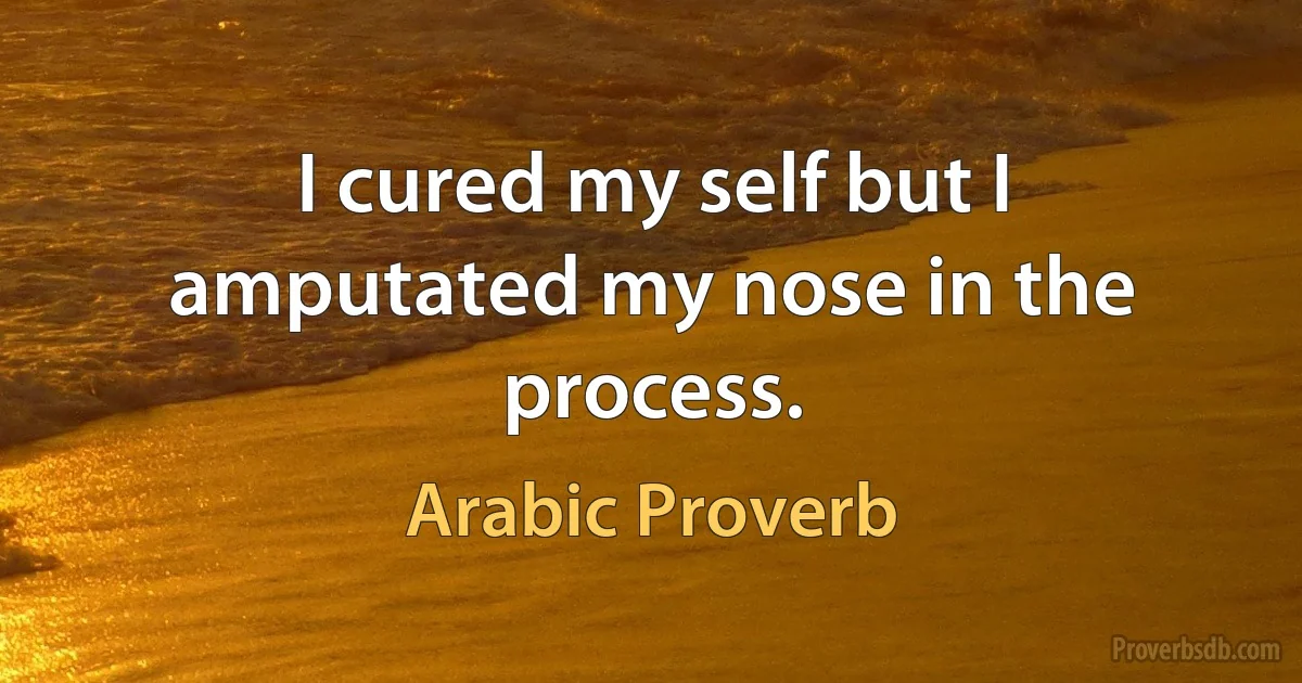 I cured my self but I amputated my nose in the process. (Arabic Proverb)