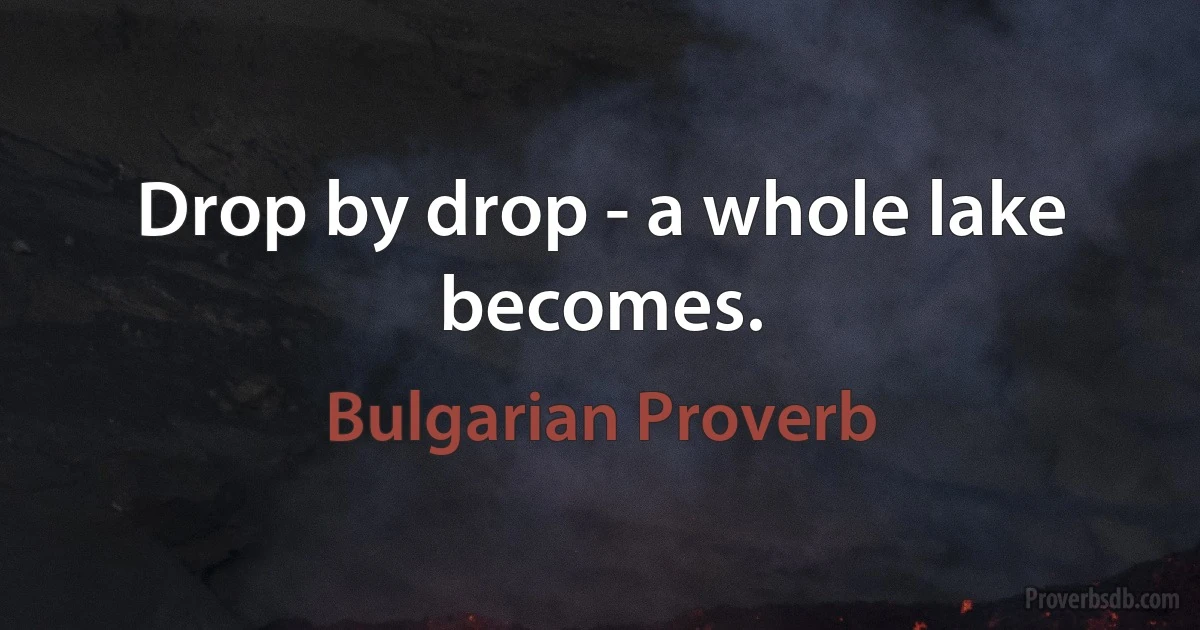 Drop by drop - a whole lake becomes. (Bulgarian Proverb)