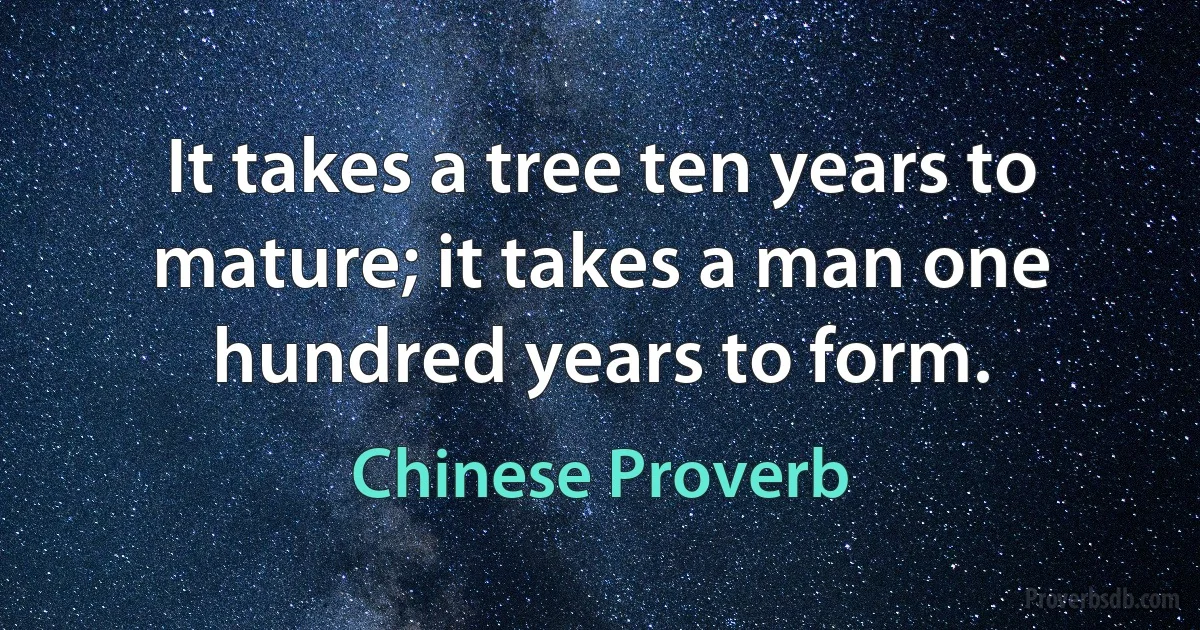 It takes a tree ten years to mature; it takes a man one hundred years to form. (Chinese Proverb)