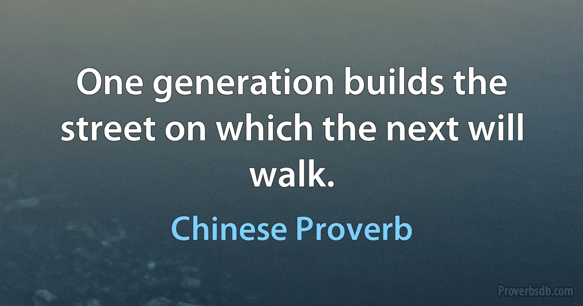 One generation builds the street on which the next will walk. (Chinese Proverb)