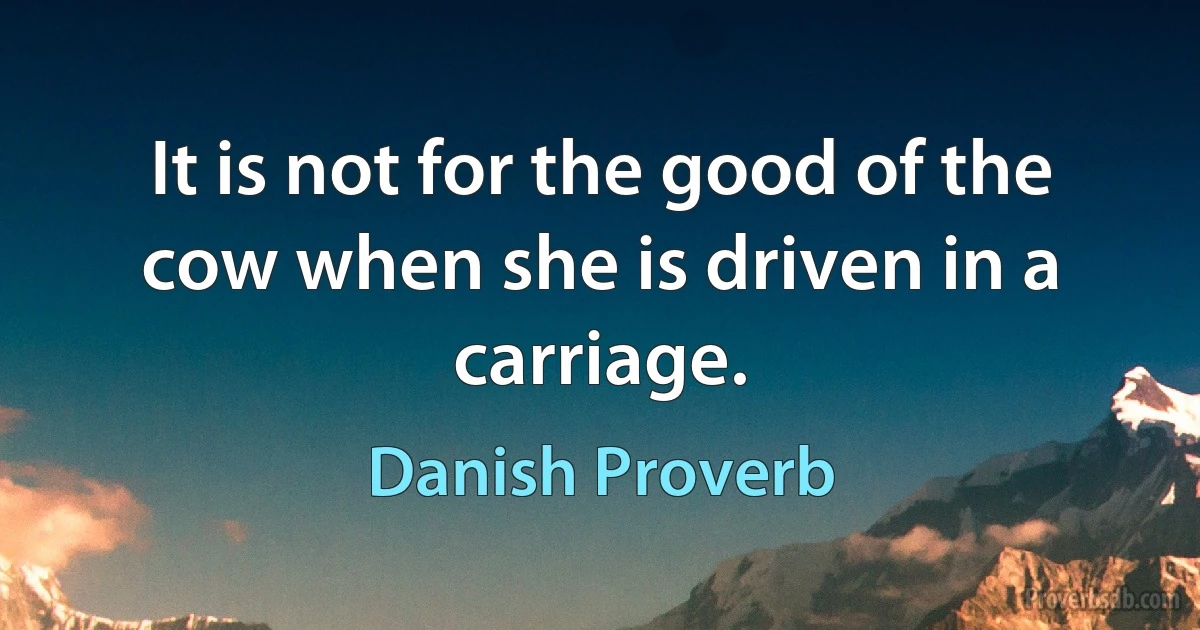 It is not for the good of the cow when she is driven in a carriage. (Danish Proverb)