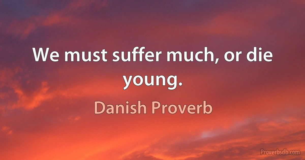 We must suffer much, or die young. (Danish Proverb)